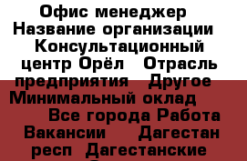 Офис-менеджер › Название организации ­ Консультационный центр Орёл › Отрасль предприятия ­ Другое › Минимальный оклад ­ 20 000 - Все города Работа » Вакансии   . Дагестан респ.,Дагестанские Огни г.